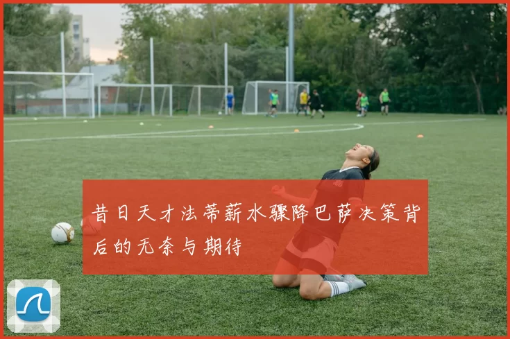 昔日天才法蒂薪水骤降巴萨决策背后的无奈与期待