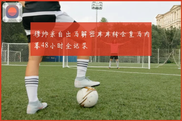 穆帅亲自出马解密库库转会皇马内幕48小时全记录