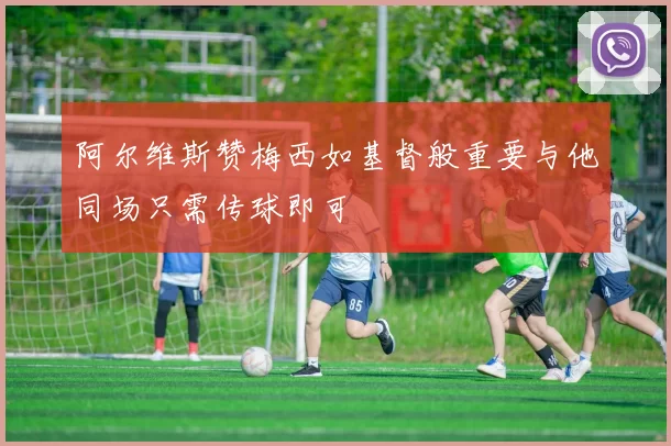阿尔维斯赞梅西如基督般重要与他同场只需传球即可