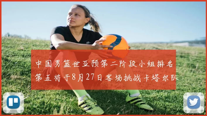 中国男篮世亚预第二阶段小组排名第五将于8月27日客场挑战卡塔尔队