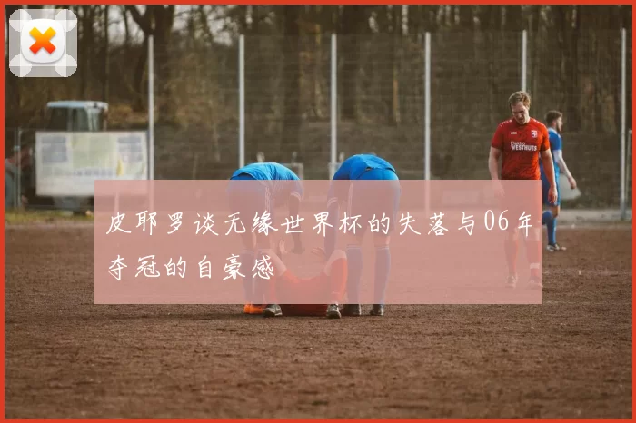 皮耶罗谈无缘世界杯的失落与06年夺冠的自豪感