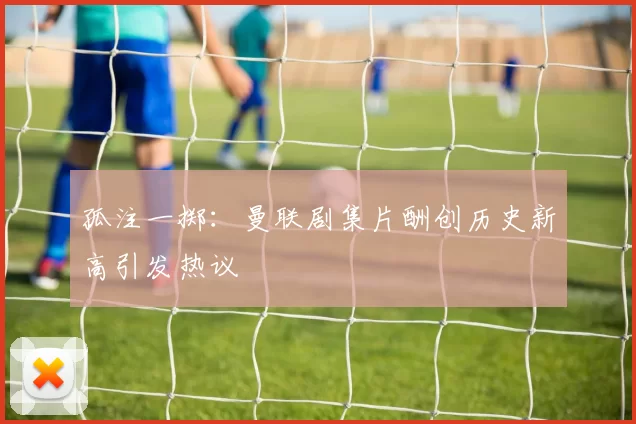 孤注一掷：曼联剧集片酬创历史新高引发热议