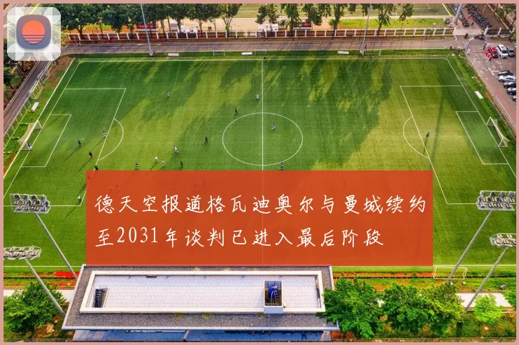德天空报道格瓦迪奥尔与曼城续约至2031年谈判已进入最后阶段