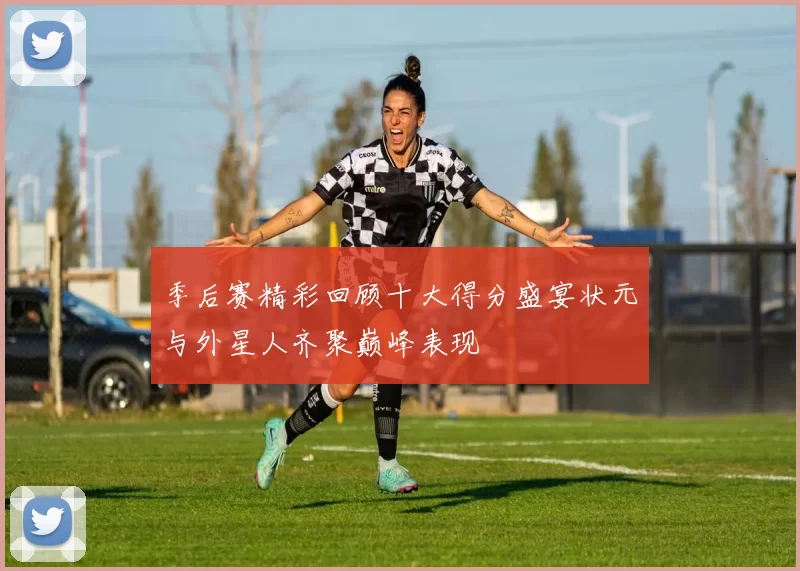 季后赛精彩回顾十大得分盛宴状元与外星人齐聚巅峰表现