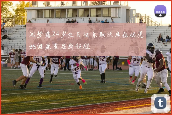 沈梦露24岁生日快乐勒沃库森祝愿她健康重启新征程