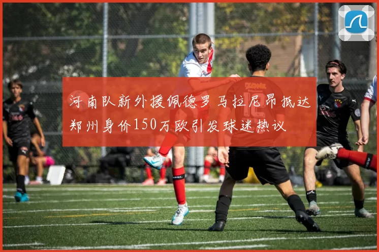 河南队新外援佩德罗马拉尼昂抵达郑州身价150万欧引发球迷热议
