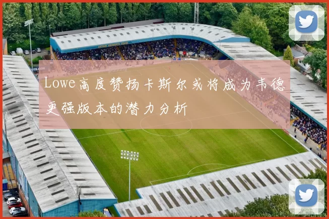Lowe高度赞扬卡斯尔或将成为韦德更强版本的潜力分析