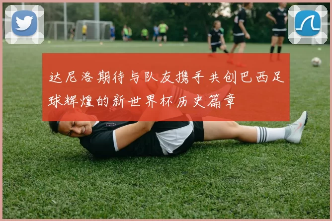 达尼洛期待与队友携手共创巴西足球辉煌的新世界杯历史篇章