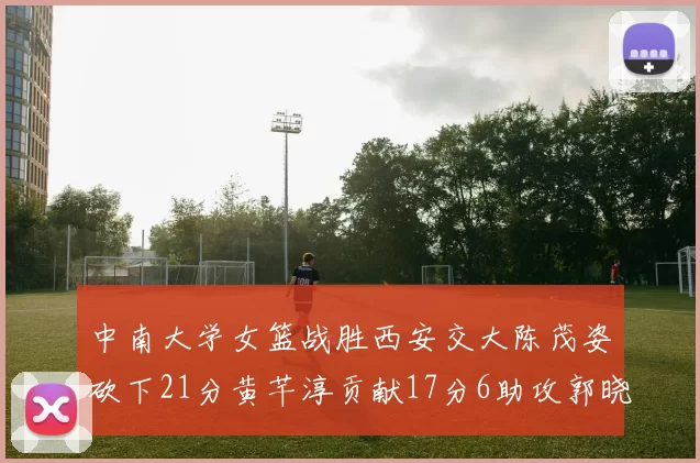 中南大学女篮战胜西安交大陈茂姿砍下21分黄芊淳贡献17分6助攻郭晓妮18分表现出色