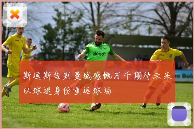 斯通斯告别曼城感慨万千期待未来以球迷身份重返球场
