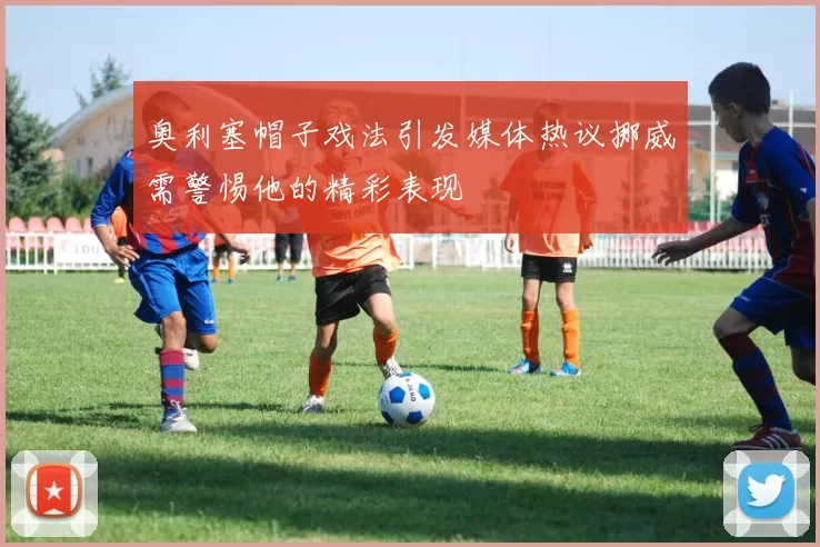奥利塞帽子戏法引发媒体热议挪威需警惕他的精彩表现
