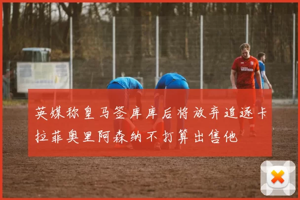 英媒称皇马签库库后将放弃追逐卡拉菲奥里阿森纳不打算出售他