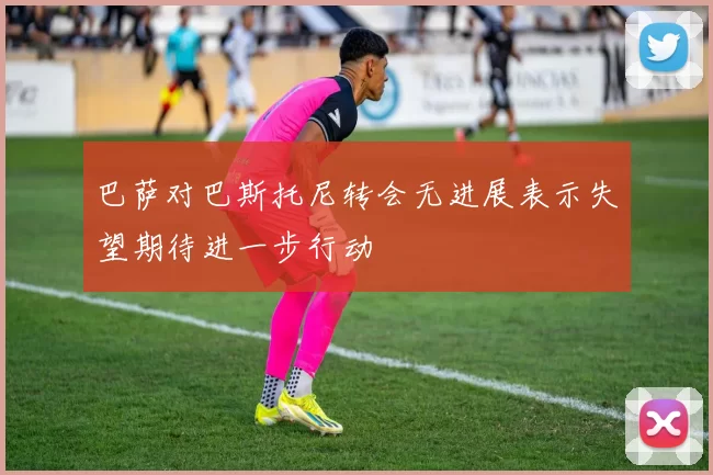 巴萨对巴斯托尼转会无进展表示失望期待进一步行动