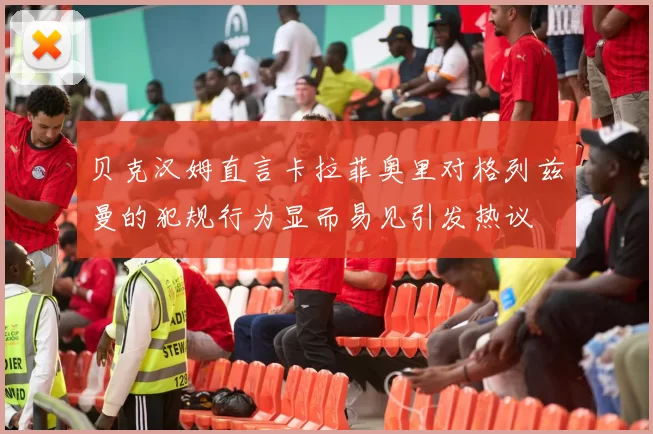 贝克汉姆直言卡拉菲奥里对格列兹曼的犯规行为显而易见引发热议