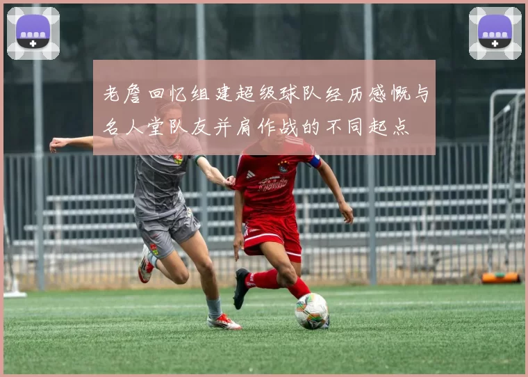 老詹回忆组建超级球队经历感慨与名人堂队友并肩作战的不同起点