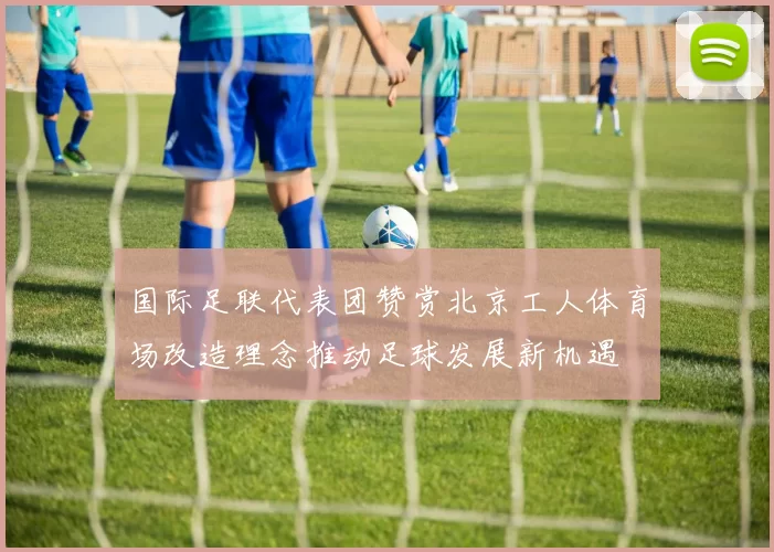 国际足联代表团赞赏北京工人体育场改造理念推动足球发展新机遇